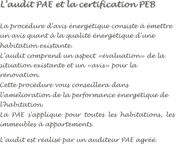 
L’audit PAE et la certification PEB

La procédure d’avis énergétique consiste à émettre un avis quant à la qualité énergétique d’une habitation existante.
L’audit comprend un aspect «évaluation» de la situation existante et un «avis» pour la rénovation.
Cette procédure vous conseillera dans l’amélioration de la performance énergétique de l’habitation.
La PAE s'applique pour toutes les habitations, les immeubles à appartements.
L'audit est réalisé par un auditeur PAE agréé.