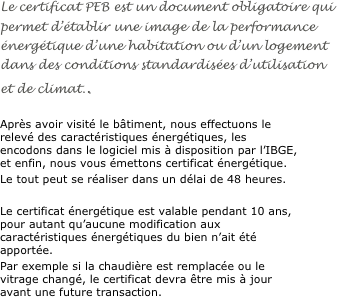 Le certificat PEB est un document obligatoire qui permet d’établir une image de la performance énergétique d’une habitation ou d’un logement dans des conditions standardisées d’utilisation et de climat..

Après avoir visité le bâtiment, nous effectuons le relevé des caractéristiques énergétiques, les encodons dans le logiciel mis à disposition par l’IBGE, et enfin, nous vous émettons certificat énergétique.
Le tout peut se réaliser dans un délai de 48 heures.

Le certificat énergétique est valable pendant 10 ans, pour autant qu’aucune modification aux caractéristiques énergétiques du bien n’ait été apportée. 
Par exemple si la chaudière est remplacée ou le vitrage changé, le certificat devra être mis à jour avant une future transaction.