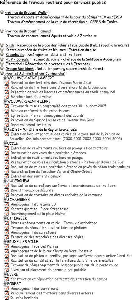 Référence de travaux routiers pour services publics
 Province du Brabant Wallon : 
       Travaux d’égouts et d’aménagement de la cour du bâtiment IV au CERIA
       Travaux d’aménagement de la cour de récréation au CEPES de Tubize

 Province du Brabant Flamand : 
       Travaux de renouvellement égouts et voirie à Zoutleeuw

 	STIB : Repavage de la place des Palais et rue Ducale (Palais royal) à Bruxelles 
 	Centre européen de fruits et légumes : Entretien du site 
 	Kappeleveld : Aménagement du site et trottoirs 
 	HSV – Solease : Travaux de voirie – Château de la Solitude à Auderghem 
 	Electrabel : Rénovation de diverses rues à Etterbeek 
 	Groupe Mestdagh : Réfection parking supermarché de Forest 
	Pour les Administrations Communales :
WOLUWE-SAINT LAMBERT
 Rénovation des trottoirs dans l’avenue Marie-José
 Rénovation de trottoirs dans divers endroits de la commune 
 Réfection de voiries internes et aménagement au stade communal
 Marché stock de la voirie
WOLUWE-SAINT-PIERRE
 Travaux de mise en conformité des zones 30 – budget 2005
 Mise en conformité des ralentisseurs 
 Église Saint Pierre : aménagement des abords 
 Rénovation du Square Louisa et de l’avenue Van Gorp 
 Renouvellement trottoirs 
AED B1 – Ministère de la Région bruxelloise
 Entretien local et ponctuel des voiries de la zone sud de la Région de 
     Bruxelles-Capitale contrat stock (2000-2001-2002-2003-2004-2005)
UCCLE
 Entretien de revêtements routiers en pavage et de trottoirs 
 Restauration des voies de circulation piétonnes 
 Entretien de revêtements routiers en pavage
 Restauration de voies à circulation piétonne - Piétonnier Xavier de Bue
 Réalisation de voies à circulation piétonne en pavés de béton trois couleurs
 Reconstruction de l'escalier Vallon d'Ohain/Orbais
 Entretien des sentiers vicinaux
AUDERGHEM
 Réalisation de carrefours surélevés et excroissances de trottoirs
 Divers travaux de sécurité 
 Rénovation de trottoirs en divers endroits de la commune
SCHAERBEEK
 Aménagement d’une zone 30
 Contrat quartier – Place Stephenson 
 Réaménagement de la place Helmet 
ETTERBEEK
 Divers aménagements en voirie – Travaux d’asphaltage
 Travaux de rénovation des trottoirs en platines
 Aménagement de carrefours
 Fermeture des tranchées des diverses régies
BRUXELLES VILLE
 Aménagement rue des Pierres
 Aménagement de le la rue Champ du Vert Chasseur
 Réalisation de plateaux, oreilles, passages surélevés dans quartier Nord-Est
 Réalisation de canisites, sur le territoire de la Ville de Bruxelles 
 Travaux de réaménagement de l’espace public rue de la porte rouge
 Livraison et placement de bornes d'eau potable
EVERE
 Construction et réparation de trottoirs, entretien du pavage  
FOREST
 Aménagement des carrefours
 Renouvellement des trottoirs dans diverses artères
Coussins berlinois
